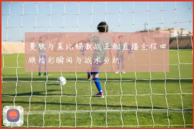 曼联与莱比锡激战正酣直播全程回顾精彩瞬间与战术分析