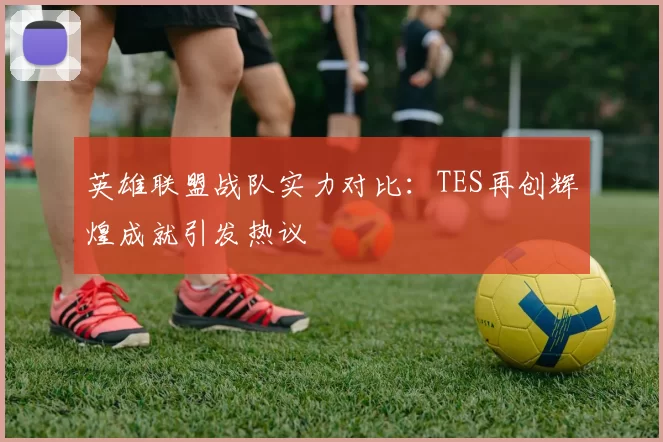 英雄联盟战队实力对比：TES再创辉煌成就引发热议