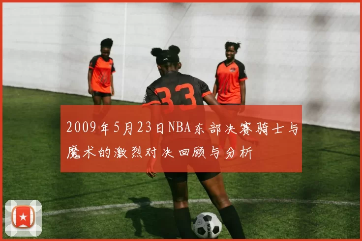 2009年5月23日NBA东部决赛骑士与魔术的激烈对决回顾与分析
