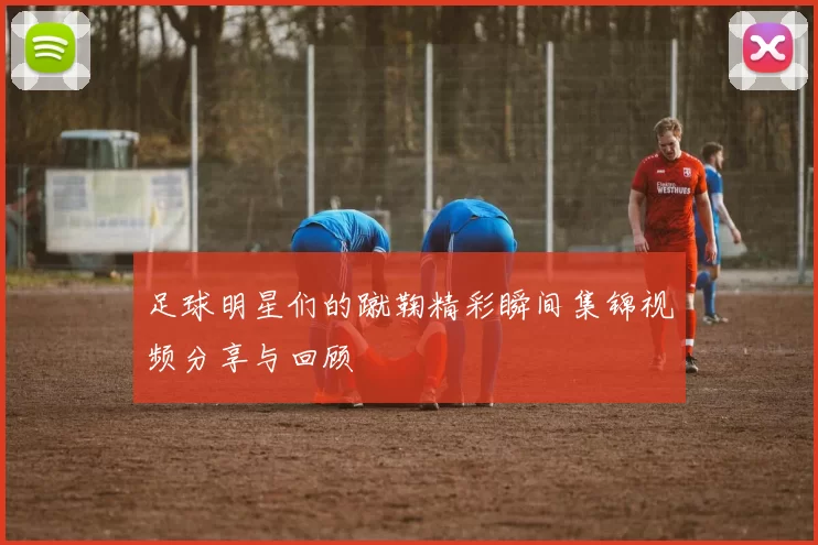 足球明星们的蹴鞠精彩瞬间集锦视频分享与回顾