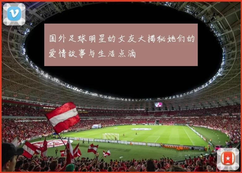 国外足球明星的女友大揭秘她们的爱情故事与生活点滴