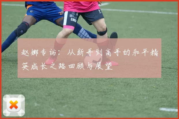 赵娜专访：从新手到高手的和平精英成长之路回顾与展望