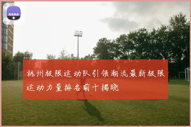 杭州极限运动队引领潮流最新极限运动力量排名前十揭晓
