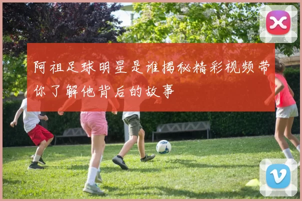 阿祖足球明星是谁揭秘精彩视频带你了解他背后的故事