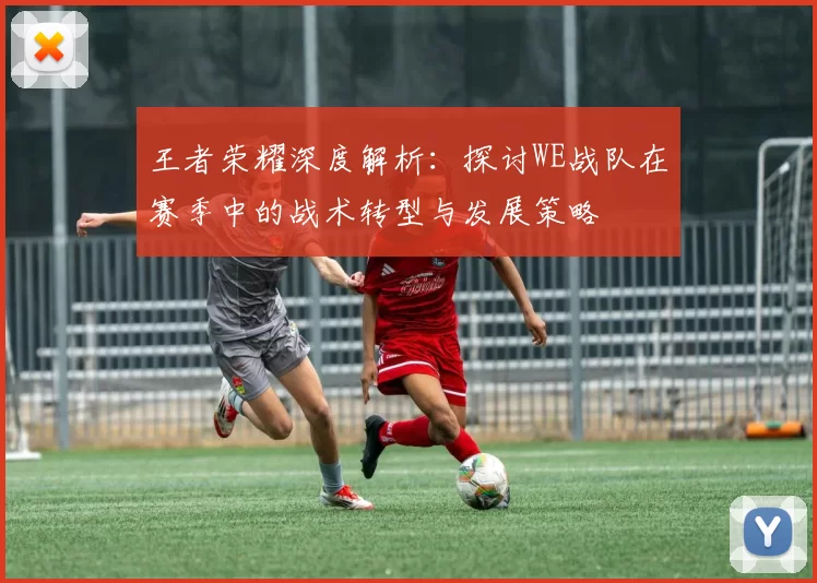 王者荣耀深度解析：探讨WE战队在赛季中的战术转型与发展策略