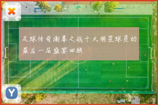 足球传奇谢幕之战十大明星球员的最后一届盛宴回顾