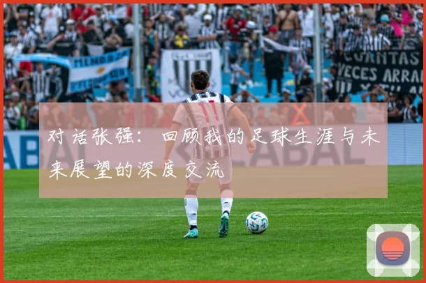 对话张强：回顾我的足球生涯与未来展望的深度交流