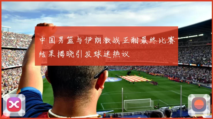 中国男篮与伊朗激战正酣最终比赛结果揭晓引发球迷热议