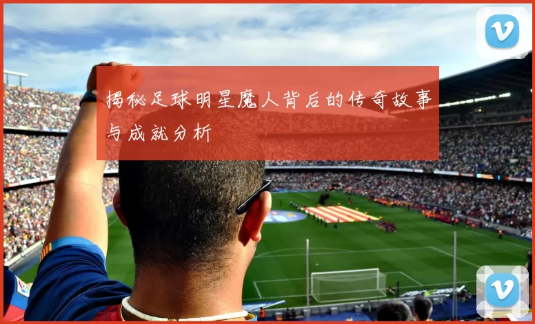揭秘足球明星魔人背后的传奇故事与成就分析