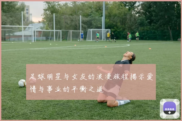 足球明星与女友的浪漫旅程揭示爱情与事业的平衡之道