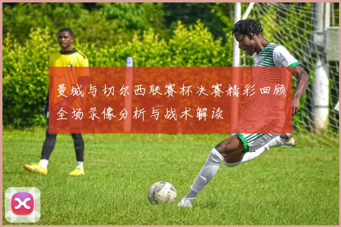 曼城与切尔西联赛杯决赛精彩回顾全场录像分析与战术解读
