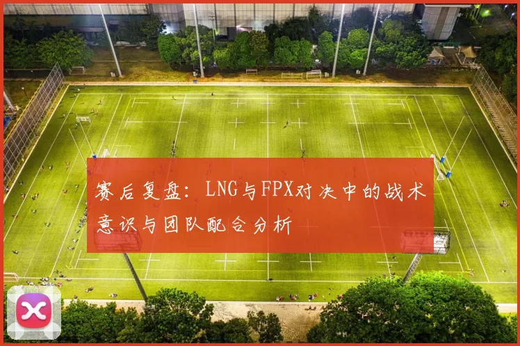 赛后复盘：LNG与FPX对决中的战术意识与团队配合分析