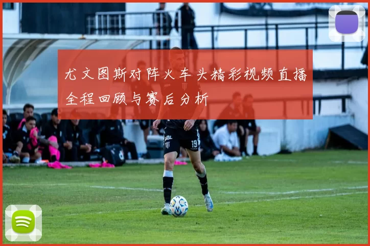 尤文图斯对阵火车头精彩视频直播全程回顾与赛后分析