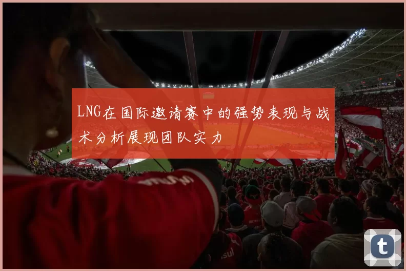 LNG在国际邀请赛中的强势表现与战术分析展现团队实力