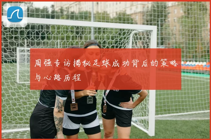 周强专访揭秘足球成功背后的策略与心路历程