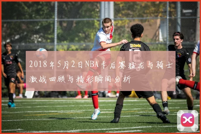 2018年5月2日NBA季后赛猛龙与骑士激战回顾与精彩瞬间分析
