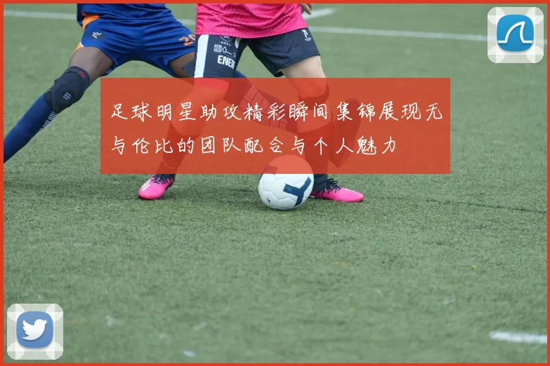 足球明星助攻精彩瞬间集锦展现无与伦比的团队配合与个人魅力