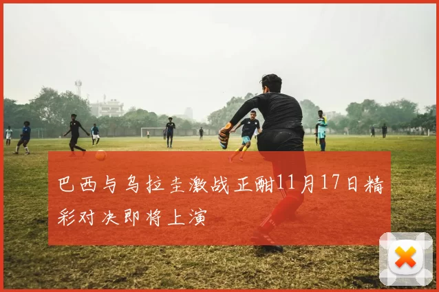 巴西与乌拉圭激战正酣11月17日精彩对决即将上演