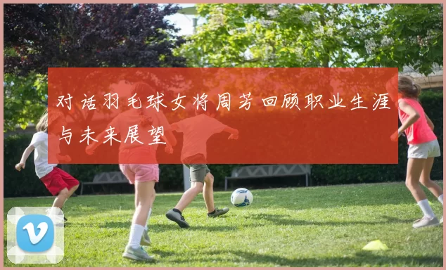 对话羽毛球女将周芳回顾职业生涯与未来展望