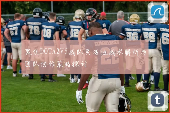聚焦DOTA2V5战队灵活性战术解析与团队协作策略探讨