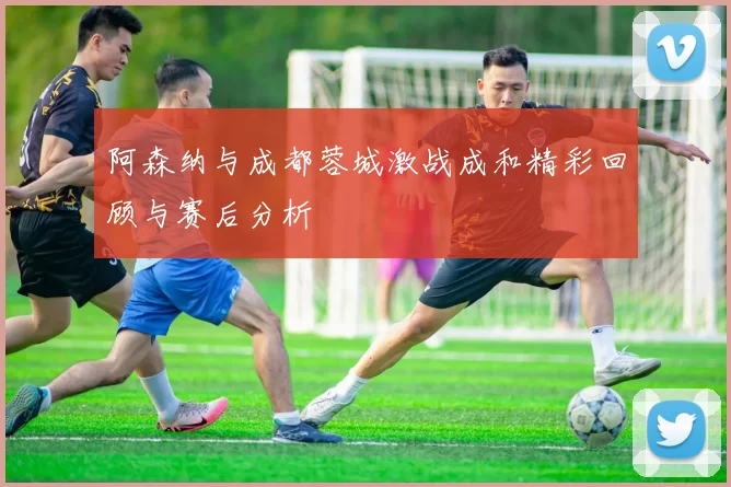 阿森纳与成都蓉城激战成和精彩回顾与赛后分析