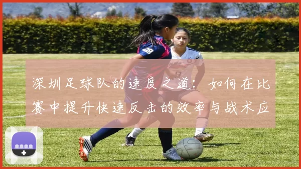 深圳足球队的速度之道：如何在比赛中提升快速反击的效率与战术应用