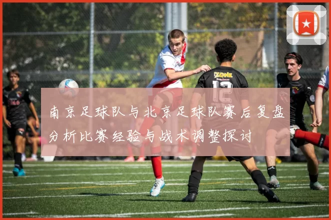 南京足球队与北京足球队赛后复盘分析比赛经验与战术调整探讨
