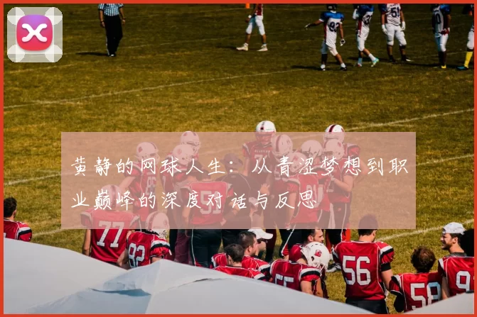 黄静的网球人生：从青涩梦想到职业巅峰的深度对话与反思