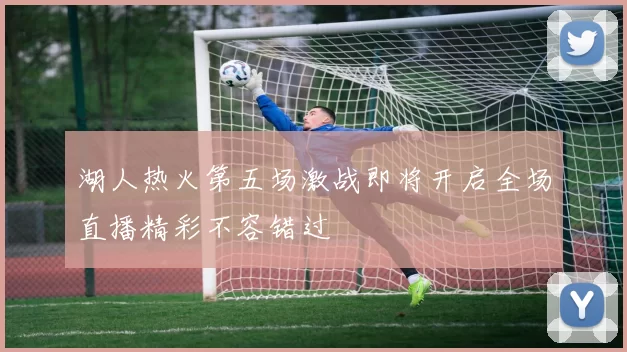 湖人热火第五场激战即将开启全场直播精彩不容错过