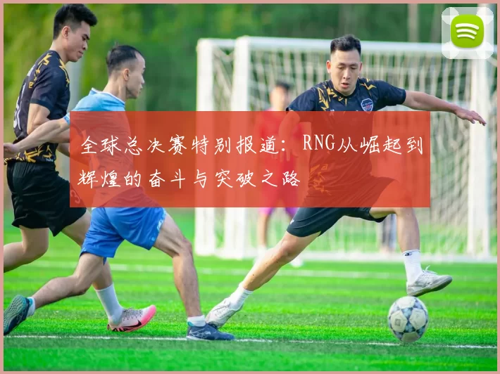 全球总决赛特别报道：RNG从崛起到辉煌的奋斗与突破之路