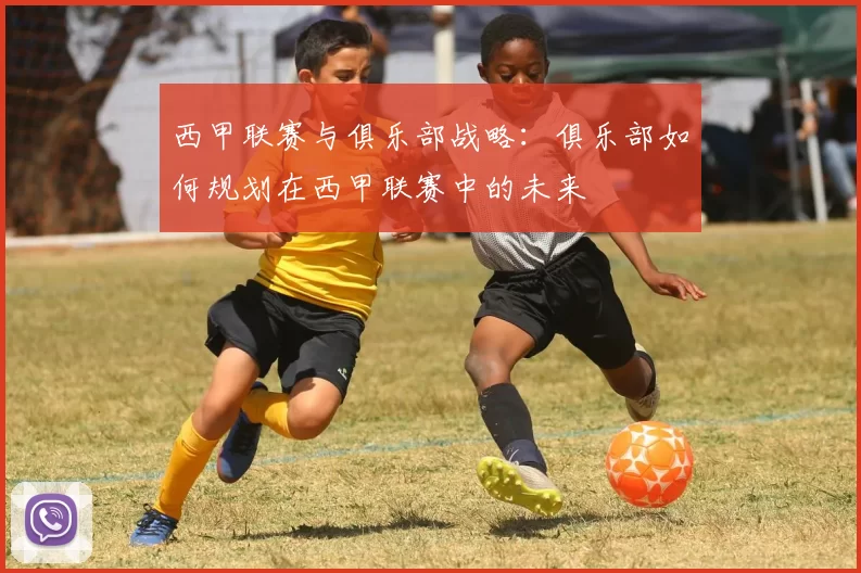 西甲联赛与俱乐部战略：俱乐部如何规划在西甲联赛中的未来