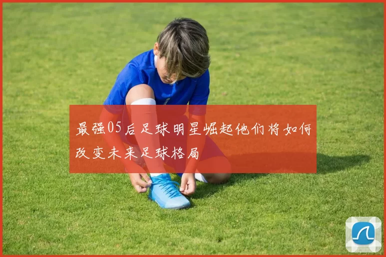 最强05后足球明星崛起他们将如何改变未来足球格局