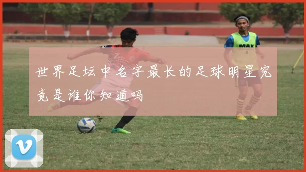 世界足坛中名字最长的足球明星究竟是谁你知道吗