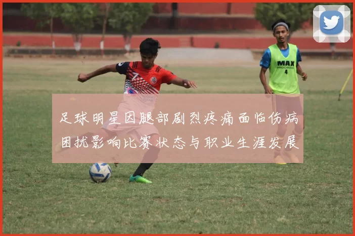足球明星因腿部剧烈疼痛面临伤病困扰影响比赛状态与职业生涯发展