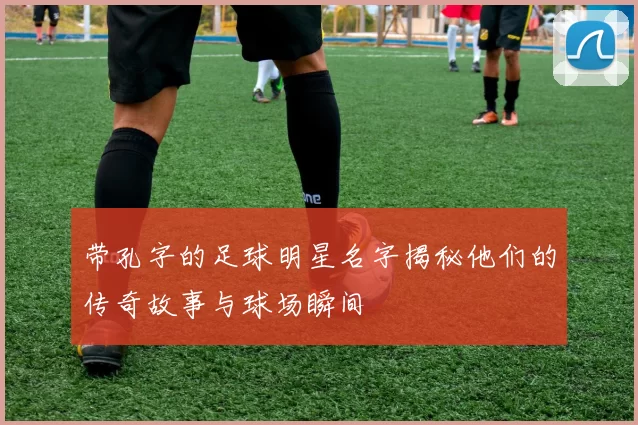 带孔字的足球明星名字揭秘他们的传奇故事与球场瞬间