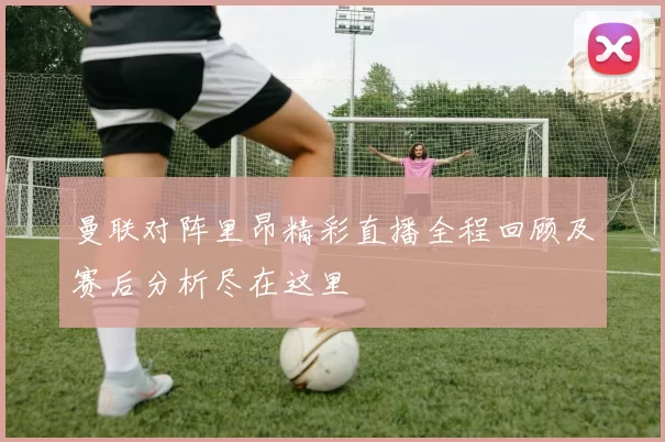 曼联对阵里昂精彩直播全程回顾及赛后分析尽在这里