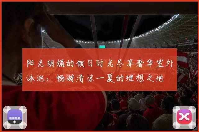 阳光明媚的假日时光尽享奢华室外泳池，畅游清凉一夏的理想之地