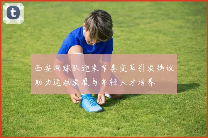 西安网球队迎来节奏变革引发热议助力运动发展与年轻人才培养