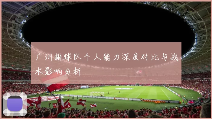 广州排球队个人能力深度对比与战术影响分析
