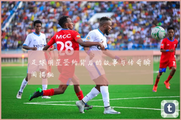 足球明星签约背后的故事与传奇瞬间揭秘
