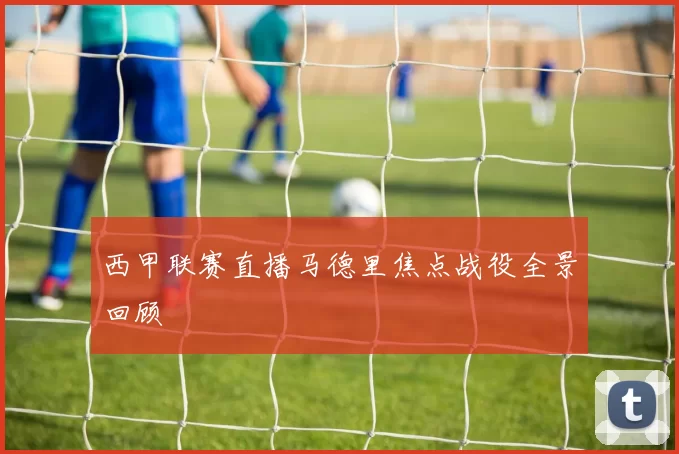 西甲联赛直播马德里焦点战役全景回顾