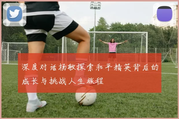 深度对话杨敏探索和平精英背后的成长与挑战人生旅程