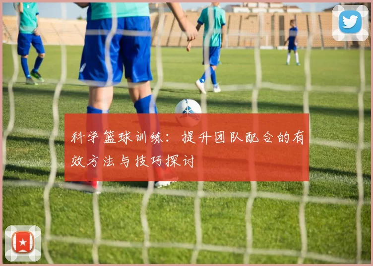 科学篮球训练：提升团队配合的有效方法与技巧探讨