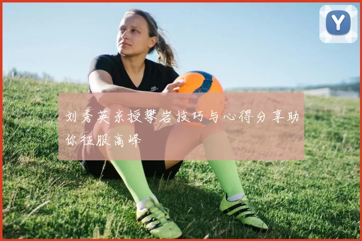 刘秀英亲授攀岩技巧与心得分享助你征服高峰