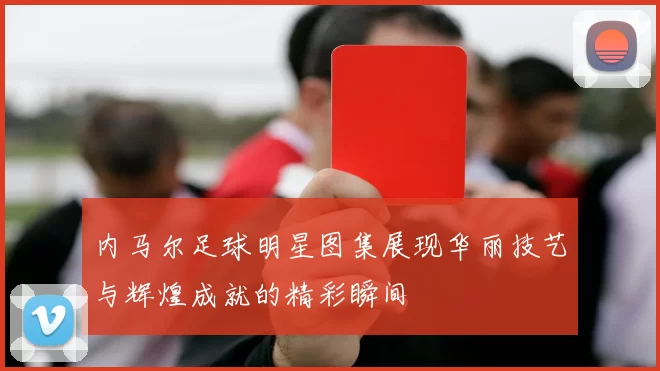 内马尔足球明星图集展现华丽技艺与辉煌成就的精彩瞬间